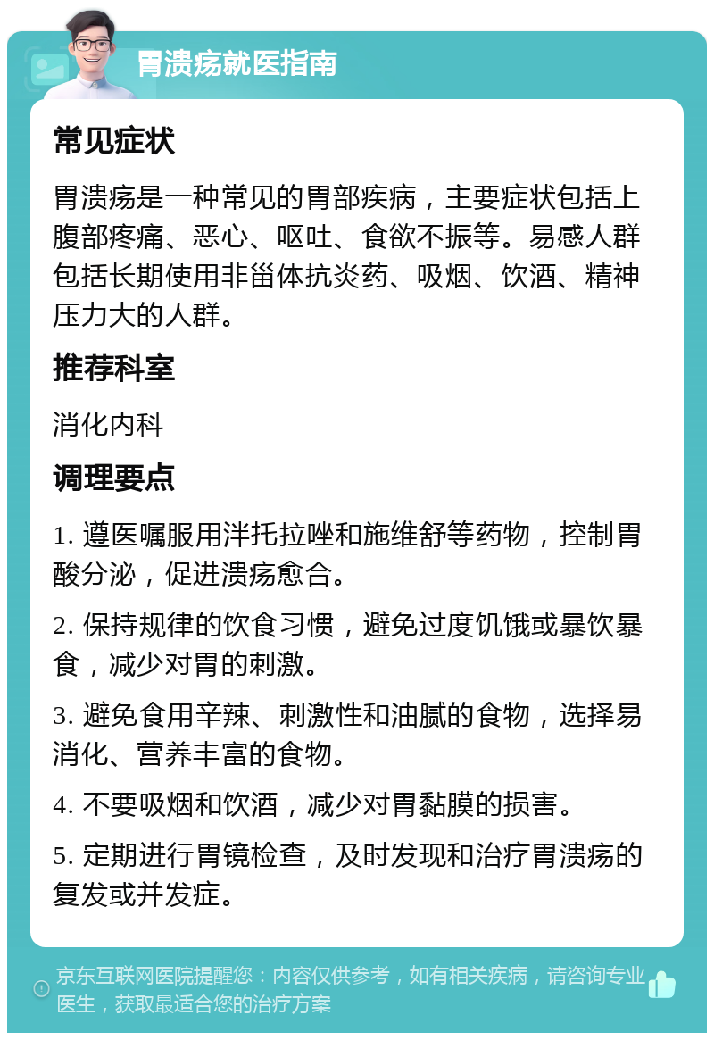 胃溃疡就医指南 常见症状 胃溃疡是一种常见的胃部疾病，主要症状包括上腹部疼痛、恶心、呕吐、食欲不振等。易感人群包括长期使用非甾体抗炎药、吸烟、饮酒、精神压力大的人群。 推荐科室 消化内科 调理要点 1. 遵医嘱服用泮托拉唑和施维舒等药物，控制胃酸分泌，促进溃疡愈合。 2. 保持规律的饮食习惯，避免过度饥饿或暴饮暴食，减少对胃的刺激。 3. 避免食用辛辣、刺激性和油腻的食物，选择易消化、营养丰富的食物。 4. 不要吸烟和饮酒，减少对胃黏膜的损害。 5. 定期进行胃镜检查，及时发现和治疗胃溃疡的复发或并发症。