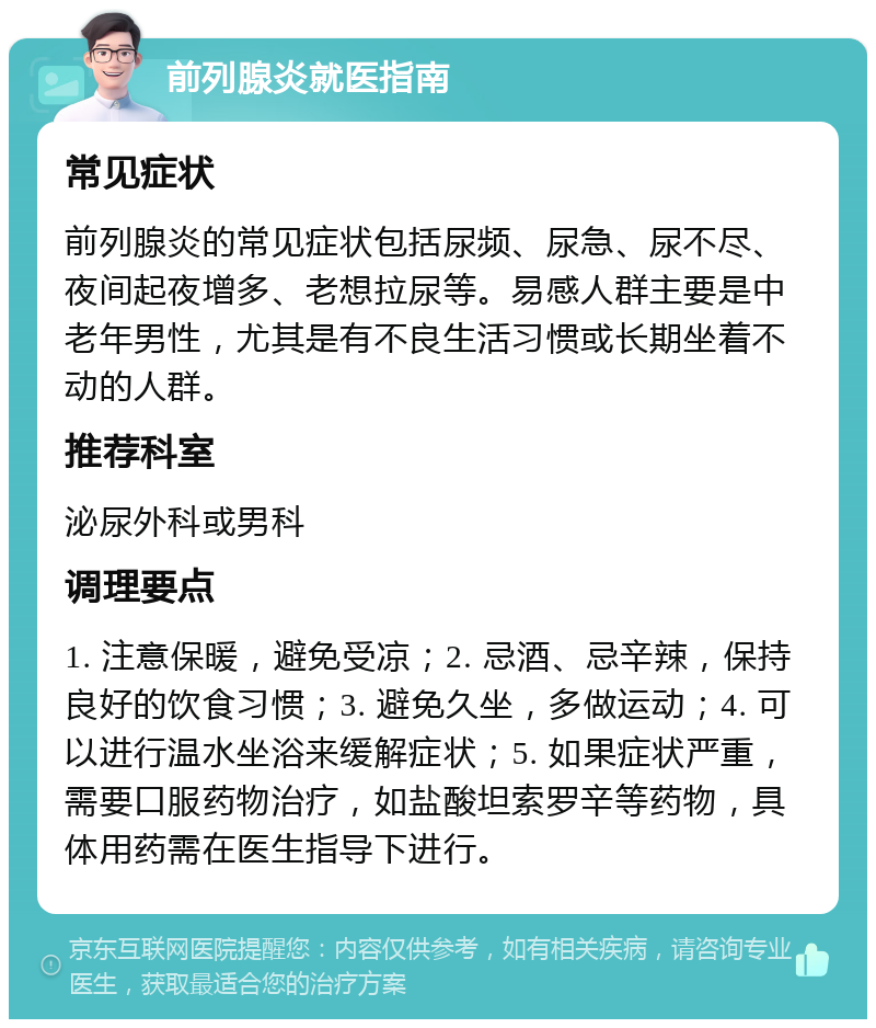 前列腺炎就医指南 常见症状 前列腺炎的常见症状包括尿频、尿急、尿不尽、夜间起夜增多、老想拉尿等。易感人群主要是中老年男性，尤其是有不良生活习惯或长期坐着不动的人群。 推荐科室 泌尿外科或男科 调理要点 1. 注意保暖，避免受凉；2. 忌酒、忌辛辣，保持良好的饮食习惯；3. 避免久坐，多做运动；4. 可以进行温水坐浴来缓解症状；5. 如果症状严重，需要口服药物治疗，如盐酸坦索罗辛等药物，具体用药需在医生指导下进行。