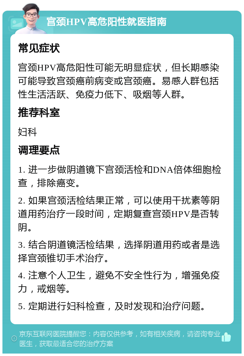 宫颈HPV高危阳性就医指南 常见症状 宫颈HPV高危阳性可能无明显症状，但长期感染可能导致宫颈癌前病变或宫颈癌。易感人群包括性生活活跃、免疫力低下、吸烟等人群。 推荐科室 妇科 调理要点 1. 进一步做阴道镜下宫颈活检和DNA倍体细胞检查，排除癌变。 2. 如果宫颈活检结果正常，可以使用干扰素等阴道用药治疗一段时间，定期复查宫颈HPV是否转阴。 3. 结合阴道镜活检结果，选择阴道用药或者是选择宫颈锥切手术治疗。 4. 注意个人卫生，避免不安全性行为，增强免疫力，戒烟等。 5. 定期进行妇科检查，及时发现和治疗问题。