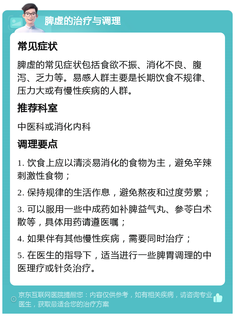 脾虚的治疗与调理 常见症状 脾虚的常见症状包括食欲不振、消化不良、腹泻、乏力等。易感人群主要是长期饮食不规律、压力大或有慢性疾病的人群。 推荐科室 中医科或消化内科 调理要点 1. 饮食上应以清淡易消化的食物为主，避免辛辣刺激性食物； 2. 保持规律的生活作息，避免熬夜和过度劳累； 3. 可以服用一些中成药如补脾益气丸、参苓白术散等，具体用药请遵医嘱； 4. 如果伴有其他慢性疾病，需要同时治疗； 5. 在医生的指导下，适当进行一些脾胃调理的中医理疗或针灸治疗。