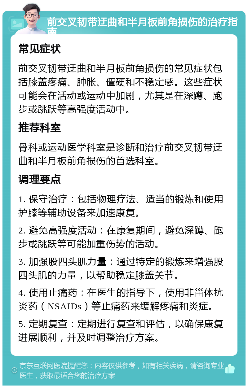 前交叉韧带迂曲和半月板前角损伤的治疗指南 常见症状 前交叉韧带迂曲和半月板前角损伤的常见症状包括膝盖疼痛、肿胀、僵硬和不稳定感。这些症状可能会在活动或运动中加剧，尤其是在深蹲、跑步或跳跃等高强度活动中。 推荐科室 骨科或运动医学科室是诊断和治疗前交叉韧带迂曲和半月板前角损伤的首选科室。 调理要点 1. 保守治疗：包括物理疗法、适当的锻炼和使用护膝等辅助设备来加速康复。 2. 避免高强度活动：在康复期间，避免深蹲、跑步或跳跃等可能加重伤势的活动。 3. 加强股四头肌力量：通过特定的锻炼来增强股四头肌的力量，以帮助稳定膝盖关节。 4. 使用止痛药：在医生的指导下，使用非甾体抗炎药（NSAIDs）等止痛药来缓解疼痛和炎症。 5. 定期复查：定期进行复查和评估，以确保康复进展顺利，并及时调整治疗方案。