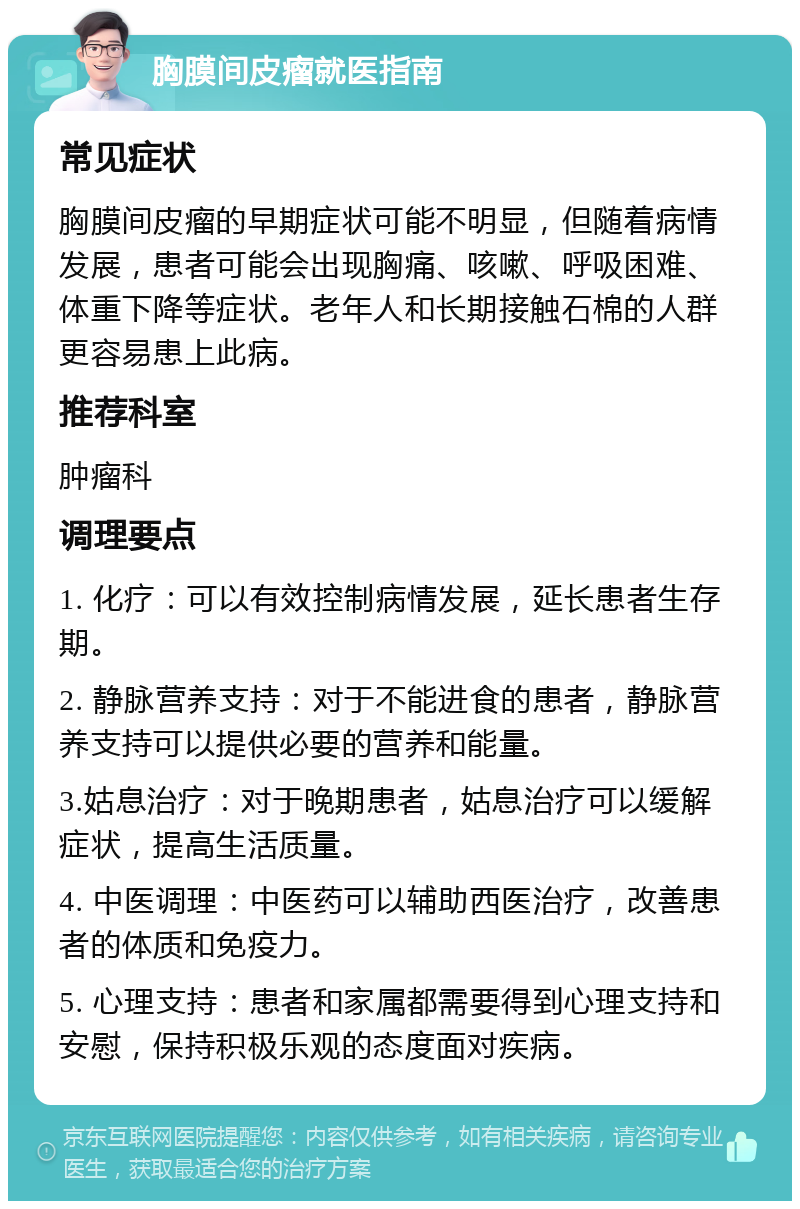 胸膜间皮瘤就医指南 常见症状 胸膜间皮瘤的早期症状可能不明显，但随着病情发展，患者可能会出现胸痛、咳嗽、呼吸困难、体重下降等症状。老年人和长期接触石棉的人群更容易患上此病。 推荐科室 肿瘤科 调理要点 1. 化疗：可以有效控制病情发展，延长患者生存期。 2. 静脉营养支持：对于不能进食的患者，静脉营养支持可以提供必要的营养和能量。 3.姑息治疗：对于晚期患者，姑息治疗可以缓解症状，提高生活质量。 4. 中医调理：中医药可以辅助西医治疗，改善患者的体质和免疫力。 5. 心理支持：患者和家属都需要得到心理支持和安慰，保持积极乐观的态度面对疾病。