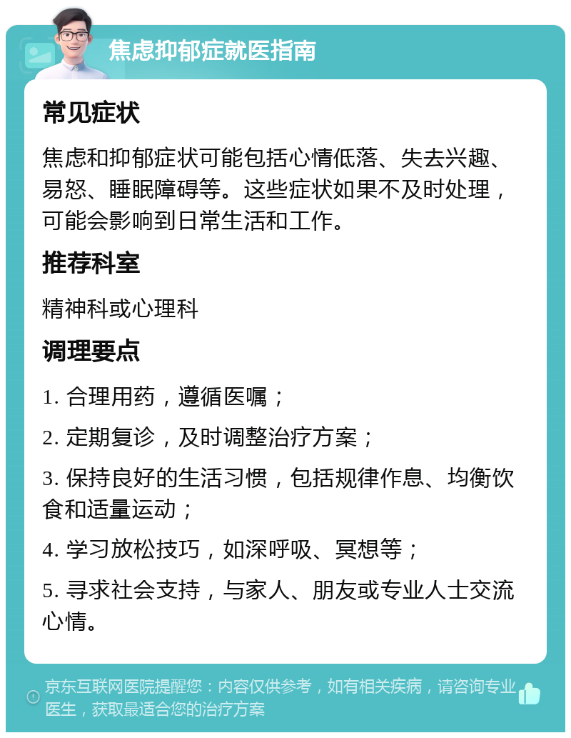 焦虑抑郁症就医指南 常见症状 焦虑和抑郁症状可能包括心情低落、失去兴趣、易怒、睡眠障碍等。这些症状如果不及时处理，可能会影响到日常生活和工作。 推荐科室 精神科或心理科 调理要点 1. 合理用药，遵循医嘱； 2. 定期复诊，及时调整治疗方案； 3. 保持良好的生活习惯，包括规律作息、均衡饮食和适量运动； 4. 学习放松技巧，如深呼吸、冥想等； 5. 寻求社会支持，与家人、朋友或专业人士交流心情。