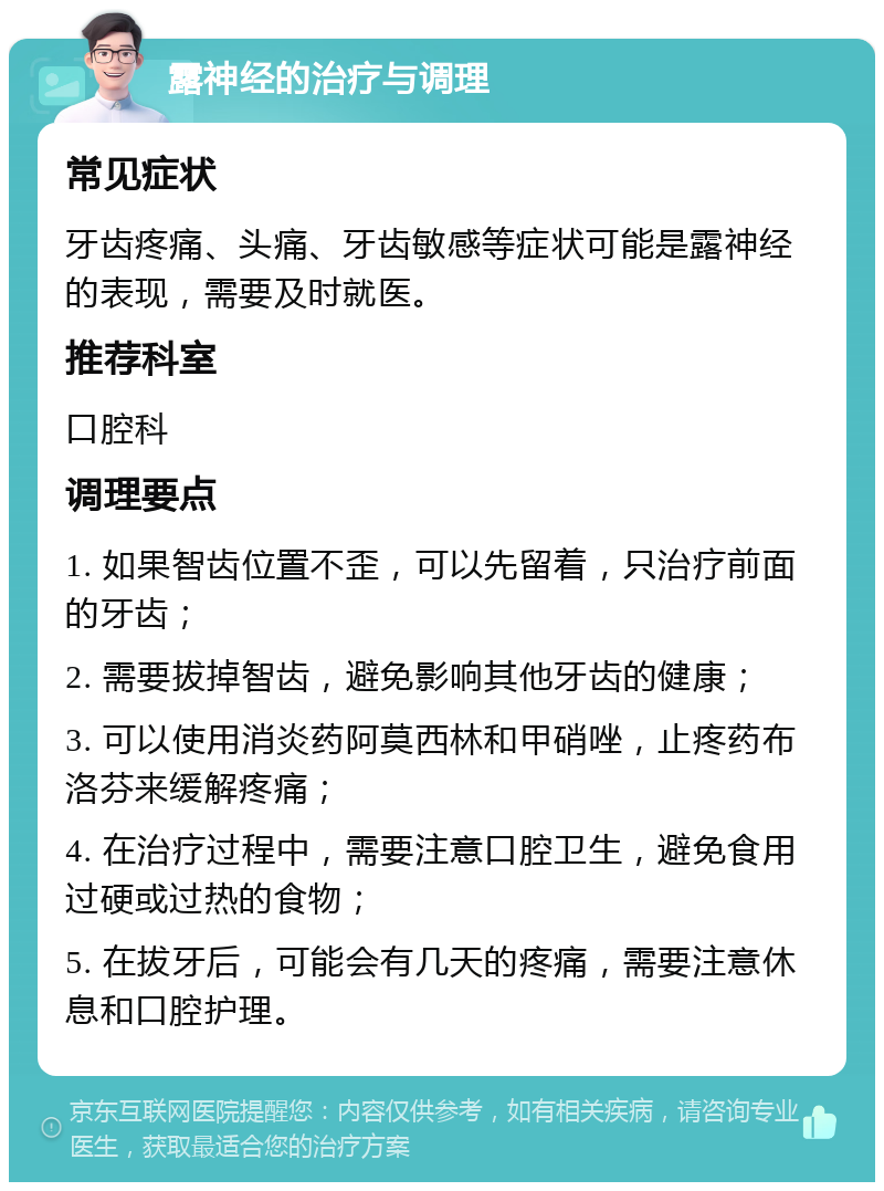 露神经的治疗与调理 常见症状 牙齿疼痛、头痛、牙齿敏感等症状可能是露神经的表现，需要及时就医。 推荐科室 口腔科 调理要点 1. 如果智齿位置不歪，可以先留着，只治疗前面的牙齿； 2. 需要拔掉智齿，避免影响其他牙齿的健康； 3. 可以使用消炎药阿莫西林和甲硝唑，止疼药布洛芬来缓解疼痛； 4. 在治疗过程中，需要注意口腔卫生，避免食用过硬或过热的食物； 5. 在拔牙后，可能会有几天的疼痛，需要注意休息和口腔护理。