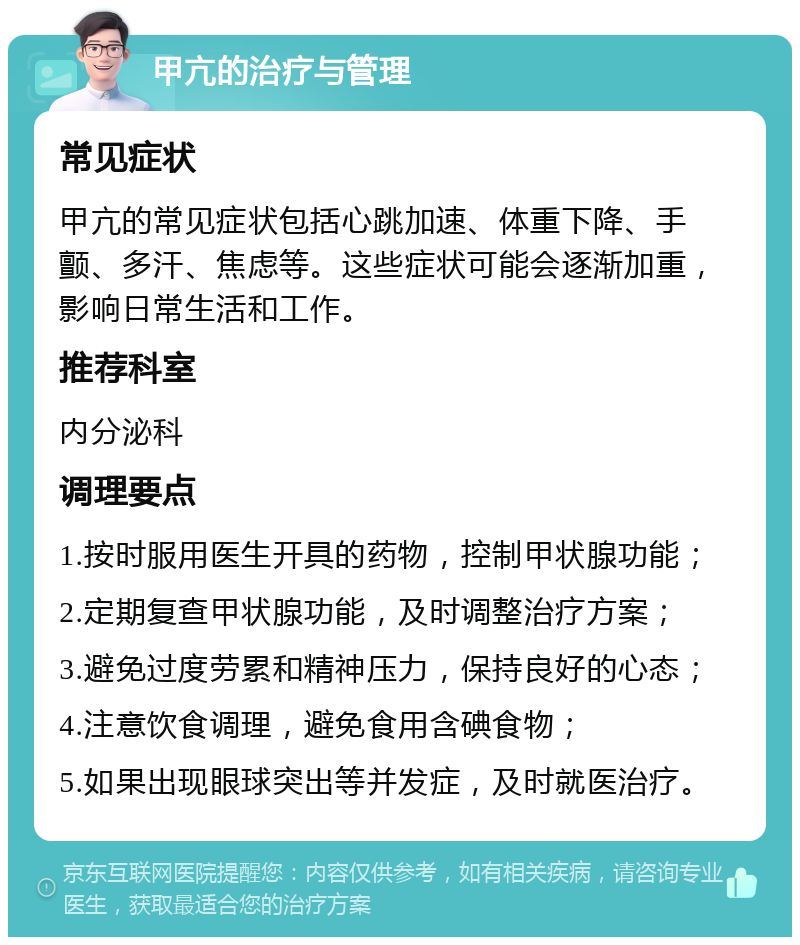 甲亢的治疗与管理 常见症状 甲亢的常见症状包括心跳加速、体重下降、手颤、多汗、焦虑等。这些症状可能会逐渐加重，影响日常生活和工作。 推荐科室 内分泌科 调理要点 1.按时服用医生开具的药物，控制甲状腺功能； 2.定期复查甲状腺功能，及时调整治疗方案； 3.避免过度劳累和精神压力，保持良好的心态； 4.注意饮食调理，避免食用含碘食物； 5.如果出现眼球突出等并发症，及时就医治疗。