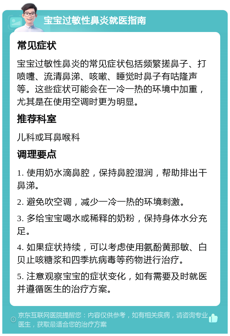 宝宝过敏性鼻炎就医指南 常见症状 宝宝过敏性鼻炎的常见症状包括频繁搓鼻子、打喷嚏、流清鼻涕、咳嗽、睡觉时鼻子有咕隆声等。这些症状可能会在一冷一热的环境中加重，尤其是在使用空调时更为明显。 推荐科室 儿科或耳鼻喉科 调理要点 1. 使用奶水滴鼻腔，保持鼻腔湿润，帮助排出干鼻涕。 2. 避免吹空调，减少一冷一热的环境刺激。 3. 多给宝宝喝水或稀释的奶粉，保持身体水分充足。 4. 如果症状持续，可以考虑使用氨酚黄那敏、白贝止咳糖浆和四季抗病毒等药物进行治疗。 5. 注意观察宝宝的症状变化，如有需要及时就医并遵循医生的治疗方案。