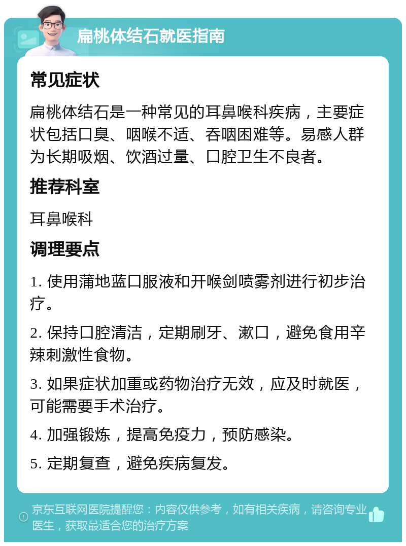 扁桃体结石就医指南 常见症状 扁桃体结石是一种常见的耳鼻喉科疾病，主要症状包括口臭、咽喉不适、吞咽困难等。易感人群为长期吸烟、饮酒过量、口腔卫生不良者。 推荐科室 耳鼻喉科 调理要点 1. 使用蒲地蓝口服液和开喉剑喷雾剂进行初步治疗。 2. 保持口腔清洁，定期刷牙、漱口，避免食用辛辣刺激性食物。 3. 如果症状加重或药物治疗无效，应及时就医，可能需要手术治疗。 4. 加强锻炼，提高免疫力，预防感染。 5. 定期复查，避免疾病复发。