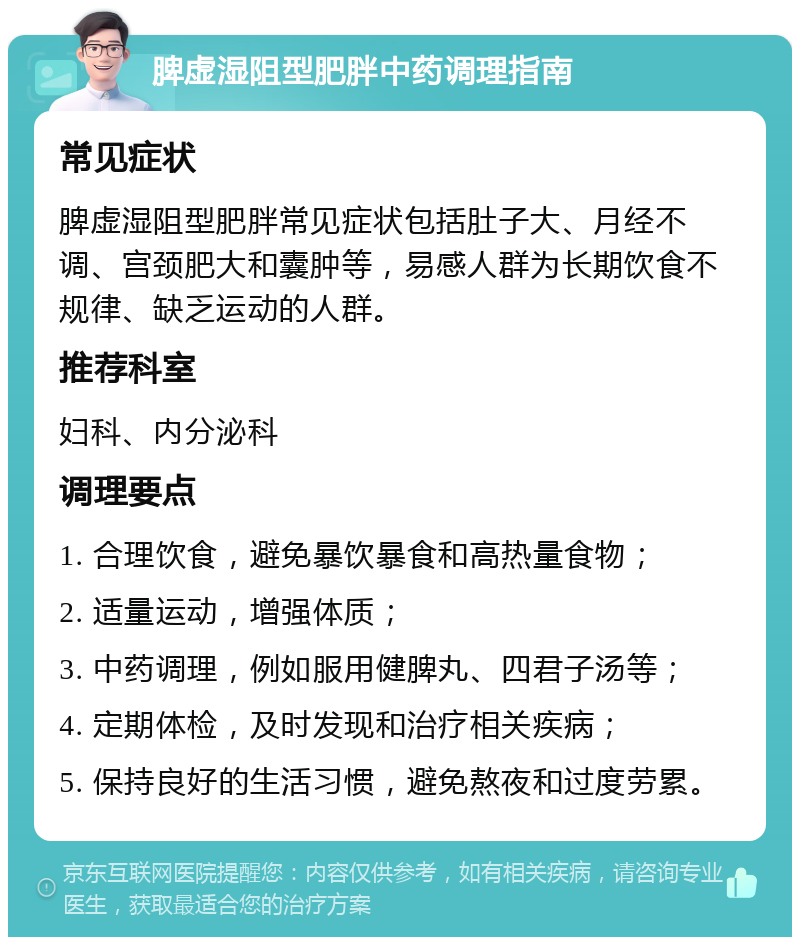 脾虚湿阻型肥胖中药调理指南 常见症状 脾虚湿阻型肥胖常见症状包括肚子大、月经不调、宫颈肥大和囊肿等，易感人群为长期饮食不规律、缺乏运动的人群。 推荐科室 妇科、内分泌科 调理要点 1. 合理饮食，避免暴饮暴食和高热量食物； 2. 适量运动，增强体质； 3. 中药调理，例如服用健脾丸、四君子汤等； 4. 定期体检，及时发现和治疗相关疾病； 5. 保持良好的生活习惯，避免熬夜和过度劳累。