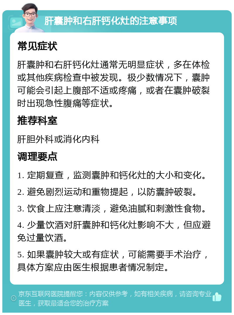 肝囊肿和右肝钙化灶的注意事项 常见症状 肝囊肿和右肝钙化灶通常无明显症状，多在体检或其他疾病检查中被发现。极少数情况下，囊肿可能会引起上腹部不适或疼痛，或者在囊肿破裂时出现急性腹痛等症状。 推荐科室 肝胆外科或消化内科 调理要点 1. 定期复查，监测囊肿和钙化灶的大小和变化。 2. 避免剧烈运动和重物提起，以防囊肿破裂。 3. 饮食上应注意清淡，避免油腻和刺激性食物。 4. 少量饮酒对肝囊肿和钙化灶影响不大，但应避免过量饮酒。 5. 如果囊肿较大或有症状，可能需要手术治疗，具体方案应由医生根据患者情况制定。