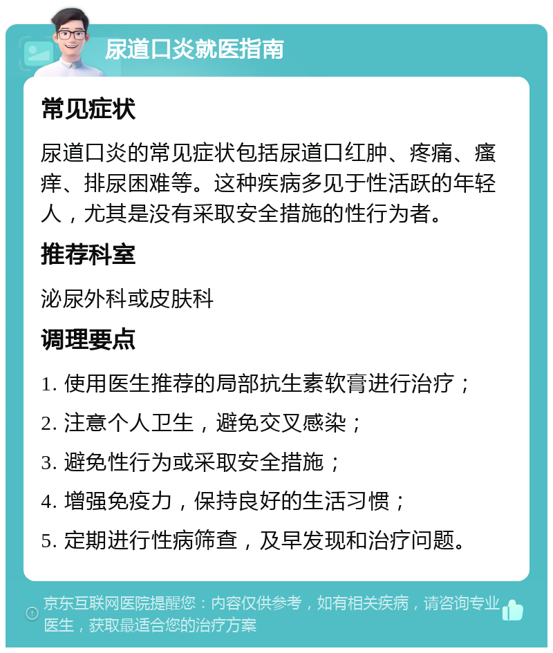 尿道口炎就医指南 常见症状 尿道口炎的常见症状包括尿道口红肿、疼痛、瘙痒、排尿困难等。这种疾病多见于性活跃的年轻人，尤其是没有采取安全措施的性行为者。 推荐科室 泌尿外科或皮肤科 调理要点 1. 使用医生推荐的局部抗生素软膏进行治疗； 2. 注意个人卫生，避免交叉感染； 3. 避免性行为或采取安全措施； 4. 增强免疫力，保持良好的生活习惯； 5. 定期进行性病筛查，及早发现和治疗问题。