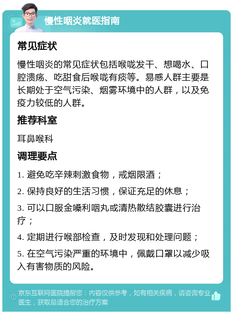 慢性咽炎就医指南 常见症状 慢性咽炎的常见症状包括喉咙发干、想喝水、口腔溃疡、吃甜食后喉咙有痰等。易感人群主要是长期处于空气污染、烟雾环境中的人群，以及免疫力较低的人群。 推荐科室 耳鼻喉科 调理要点 1. 避免吃辛辣刺激食物，戒烟限酒； 2. 保持良好的生活习惯，保证充足的休息； 3. 可以口服金嗓利咽丸或清热散结胶囊进行治疗； 4. 定期进行喉部检查，及时发现和处理问题； 5. 在空气污染严重的环境中，佩戴口罩以减少吸入有害物质的风险。