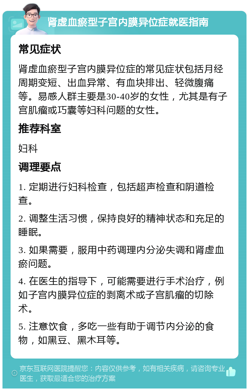 肾虚血瘀型子宫内膜异位症就医指南 常见症状 肾虚血瘀型子宫内膜异位症的常见症状包括月经周期变短、出血异常、有血块排出、轻微腹痛等。易感人群主要是30-40岁的女性，尤其是有子宫肌瘤或巧囊等妇科问题的女性。 推荐科室 妇科 调理要点 1. 定期进行妇科检查，包括超声检查和阴道检查。 2. 调整生活习惯，保持良好的精神状态和充足的睡眠。 3. 如果需要，服用中药调理内分泌失调和肾虚血瘀问题。 4. 在医生的指导下，可能需要进行手术治疗，例如子宫内膜异位症的剥离术或子宫肌瘤的切除术。 5. 注意饮食，多吃一些有助于调节内分泌的食物，如黑豆、黑木耳等。