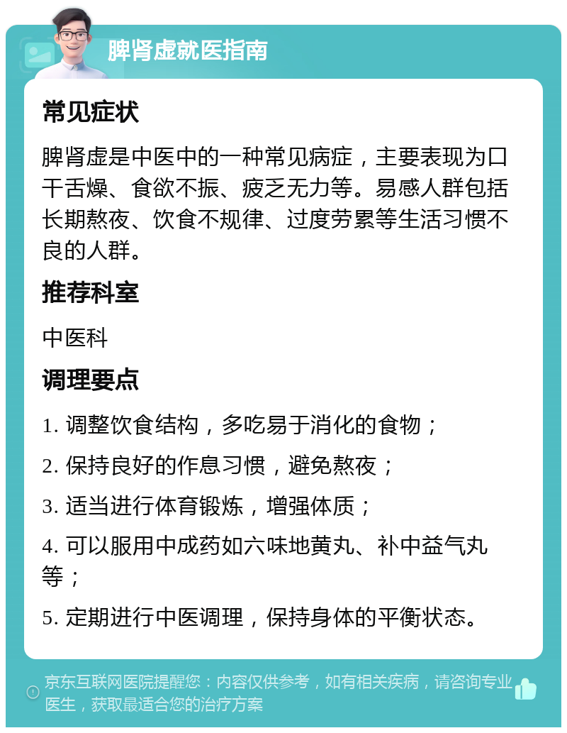 脾肾虚就医指南 常见症状 脾肾虚是中医中的一种常见病症，主要表现为口干舌燥、食欲不振、疲乏无力等。易感人群包括长期熬夜、饮食不规律、过度劳累等生活习惯不良的人群。 推荐科室 中医科 调理要点 1. 调整饮食结构，多吃易于消化的食物； 2. 保持良好的作息习惯，避免熬夜； 3. 适当进行体育锻炼，增强体质； 4. 可以服用中成药如六味地黄丸、补中益气丸等； 5. 定期进行中医调理，保持身体的平衡状态。