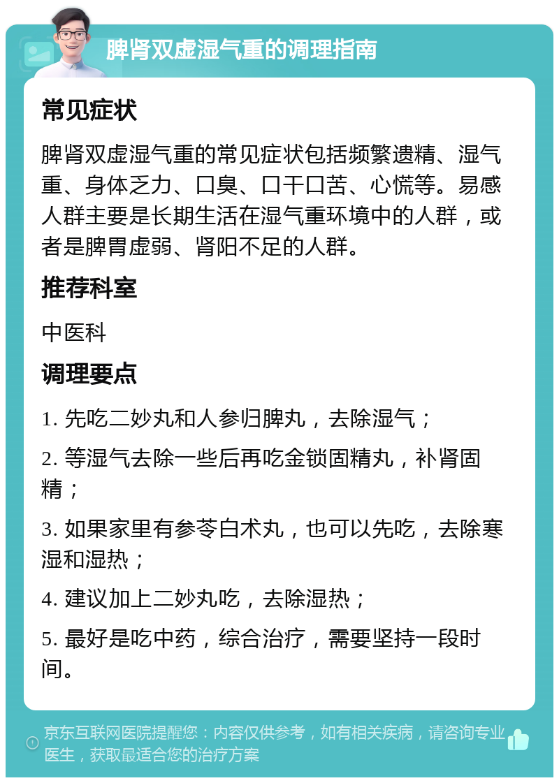 脾肾双虚湿气重的调理指南 常见症状 脾肾双虚湿气重的常见症状包括频繁遗精、湿气重、身体乏力、口臭、口干口苦、心慌等。易感人群主要是长期生活在湿气重环境中的人群，或者是脾胃虚弱、肾阳不足的人群。 推荐科室 中医科 调理要点 1. 先吃二妙丸和人参归脾丸，去除湿气； 2. 等湿气去除一些后再吃金锁固精丸，补肾固精； 3. 如果家里有参苓白术丸，也可以先吃，去除寒湿和湿热； 4. 建议加上二妙丸吃，去除湿热； 5. 最好是吃中药，综合治疗，需要坚持一段时间。