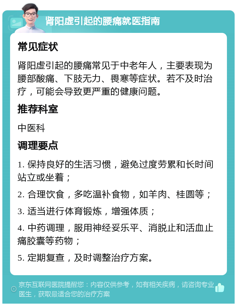 肾阳虚引起的腰痛就医指南 常见症状 肾阳虚引起的腰痛常见于中老年人，主要表现为腰部酸痛、下肢无力、畏寒等症状。若不及时治疗，可能会导致更严重的健康问题。 推荐科室 中医科 调理要点 1. 保持良好的生活习惯，避免过度劳累和长时间站立或坐着； 2. 合理饮食，多吃温补食物，如羊肉、桂圆等； 3. 适当进行体育锻炼，增强体质； 4. 中药调理，服用神经妥乐平、消脱止和活血止痛胶囊等药物； 5. 定期复查，及时调整治疗方案。