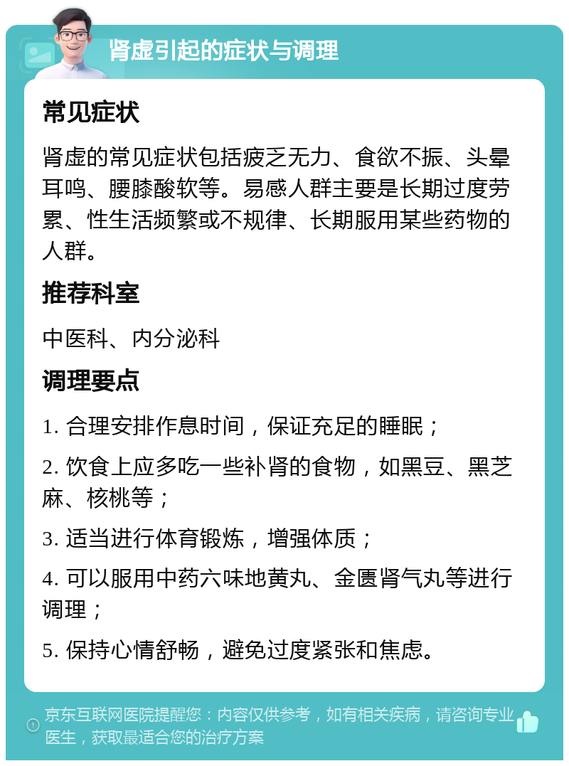 肾虚引起的症状与调理 常见症状 肾虚的常见症状包括疲乏无力、食欲不振、头晕耳鸣、腰膝酸软等。易感人群主要是长期过度劳累、性生活频繁或不规律、长期服用某些药物的人群。 推荐科室 中医科、内分泌科 调理要点 1. 合理安排作息时间，保证充足的睡眠； 2. 饮食上应多吃一些补肾的食物，如黑豆、黑芝麻、核桃等； 3. 适当进行体育锻炼，增强体质； 4. 可以服用中药六味地黄丸、金匮肾气丸等进行调理； 5. 保持心情舒畅，避免过度紧张和焦虑。