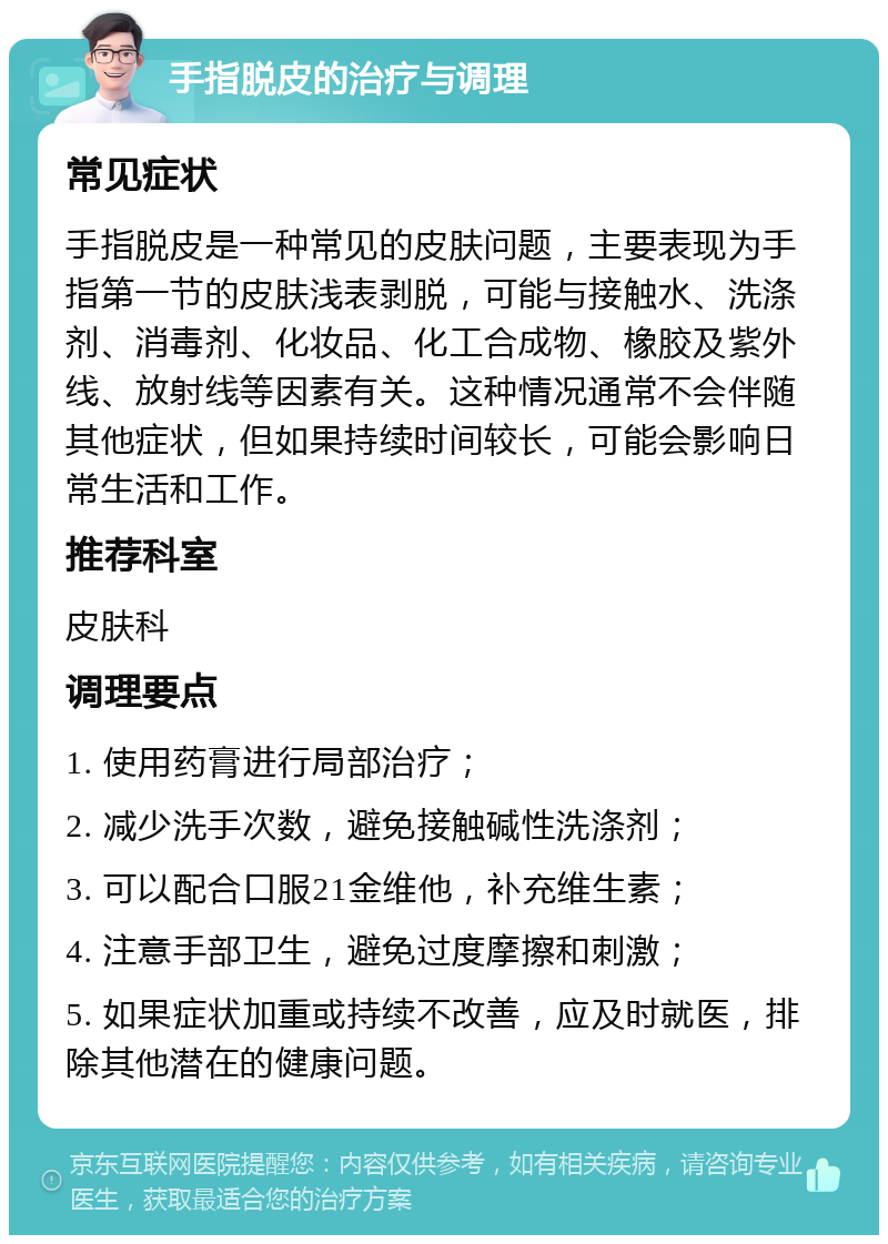 手指脱皮的治疗与调理 常见症状 手指脱皮是一种常见的皮肤问题，主要表现为手指第一节的皮肤浅表剥脱，可能与接触水、洗涤剂、消毒剂、化妆品、化工合成物、橡胶及紫外线、放射线等因素有关。这种情况通常不会伴随其他症状，但如果持续时间较长，可能会影响日常生活和工作。 推荐科室 皮肤科 调理要点 1. 使用药膏进行局部治疗； 2. 减少洗手次数，避免接触碱性洗涤剂； 3. 可以配合口服21金维他，补充维生素； 4. 注意手部卫生，避免过度摩擦和刺激； 5. 如果症状加重或持续不改善，应及时就医，排除其他潜在的健康问题。