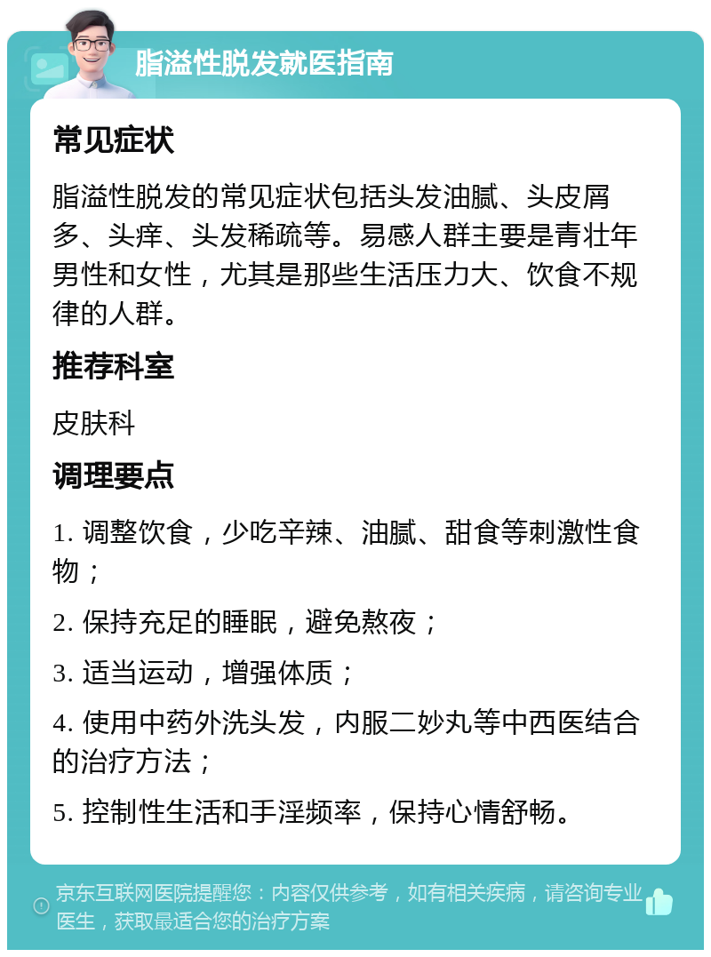 脂溢性脱发就医指南 常见症状 脂溢性脱发的常见症状包括头发油腻、头皮屑多、头痒、头发稀疏等。易感人群主要是青壮年男性和女性，尤其是那些生活压力大、饮食不规律的人群。 推荐科室 皮肤科 调理要点 1. 调整饮食，少吃辛辣、油腻、甜食等刺激性食物； 2. 保持充足的睡眠，避免熬夜； 3. 适当运动，增强体质； 4. 使用中药外洗头发，内服二妙丸等中西医结合的治疗方法； 5. 控制性生活和手淫频率，保持心情舒畅。