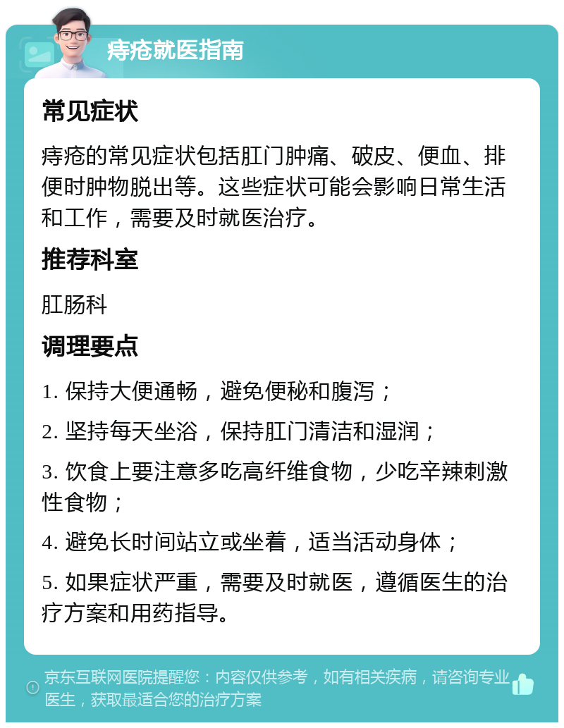 痔疮就医指南 常见症状 痔疮的常见症状包括肛门肿痛、破皮、便血、排便时肿物脱出等。这些症状可能会影响日常生活和工作，需要及时就医治疗。 推荐科室 肛肠科 调理要点 1. 保持大便通畅，避免便秘和腹泻； 2. 坚持每天坐浴，保持肛门清洁和湿润； 3. 饮食上要注意多吃高纤维食物，少吃辛辣刺激性食物； 4. 避免长时间站立或坐着，适当活动身体； 5. 如果症状严重，需要及时就医，遵循医生的治疗方案和用药指导。