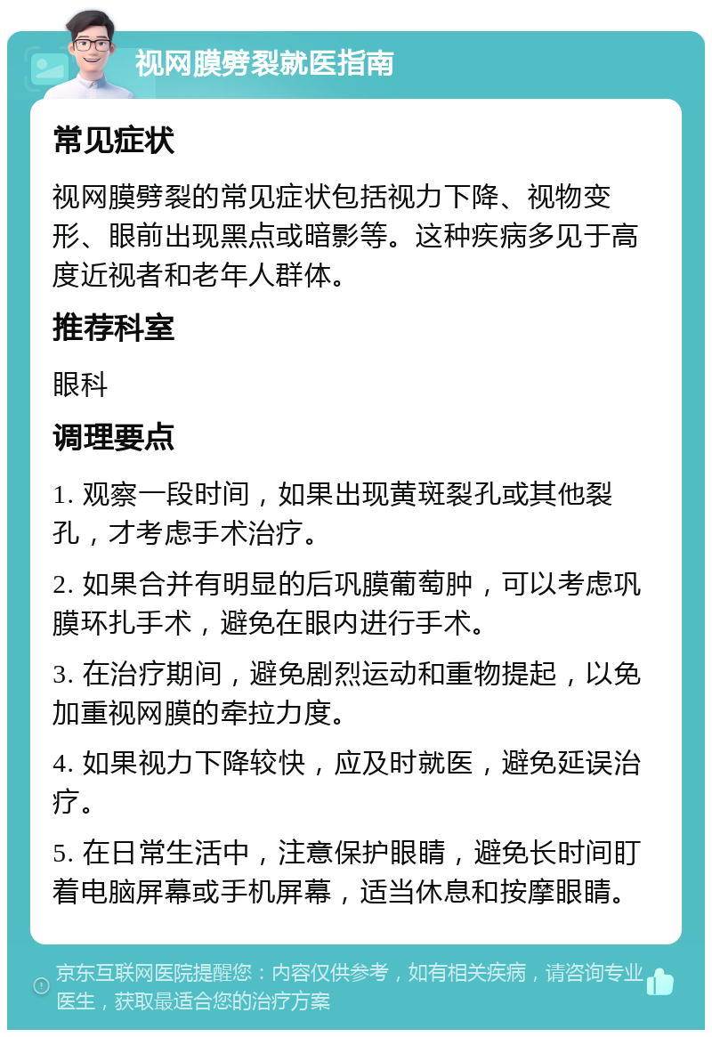 视网膜劈裂就医指南 常见症状 视网膜劈裂的常见症状包括视力下降、视物变形、眼前出现黑点或暗影等。这种疾病多见于高度近视者和老年人群体。 推荐科室 眼科 调理要点 1. 观察一段时间，如果出现黄斑裂孔或其他裂孔，才考虑手术治疗。 2. 如果合并有明显的后巩膜葡萄肿，可以考虑巩膜环扎手术，避免在眼内进行手术。 3. 在治疗期间，避免剧烈运动和重物提起，以免加重视网膜的牵拉力度。 4. 如果视力下降较快，应及时就医，避免延误治疗。 5. 在日常生活中，注意保护眼睛，避免长时间盯着电脑屏幕或手机屏幕，适当休息和按摩眼睛。