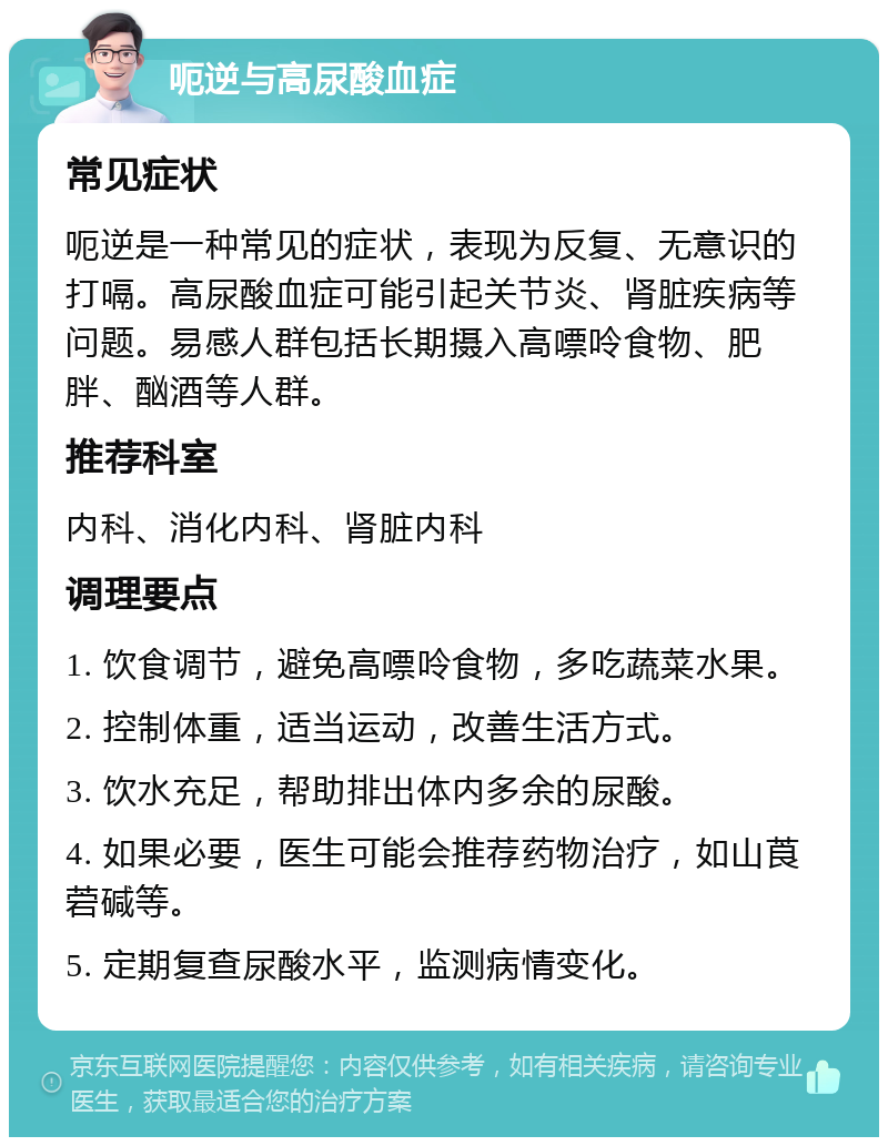 呃逆与高尿酸血症 常见症状 呃逆是一种常见的症状，表现为反复、无意识的打嗝。高尿酸血症可能引起关节炎、肾脏疾病等问题。易感人群包括长期摄入高嘌呤食物、肥胖、酗酒等人群。 推荐科室 内科、消化内科、肾脏内科 调理要点 1. 饮食调节，避免高嘌呤食物，多吃蔬菜水果。 2. 控制体重，适当运动，改善生活方式。 3. 饮水充足，帮助排出体内多余的尿酸。 4. 如果必要，医生可能会推荐药物治疗，如山莨菪碱等。 5. 定期复查尿酸水平，监测病情变化。