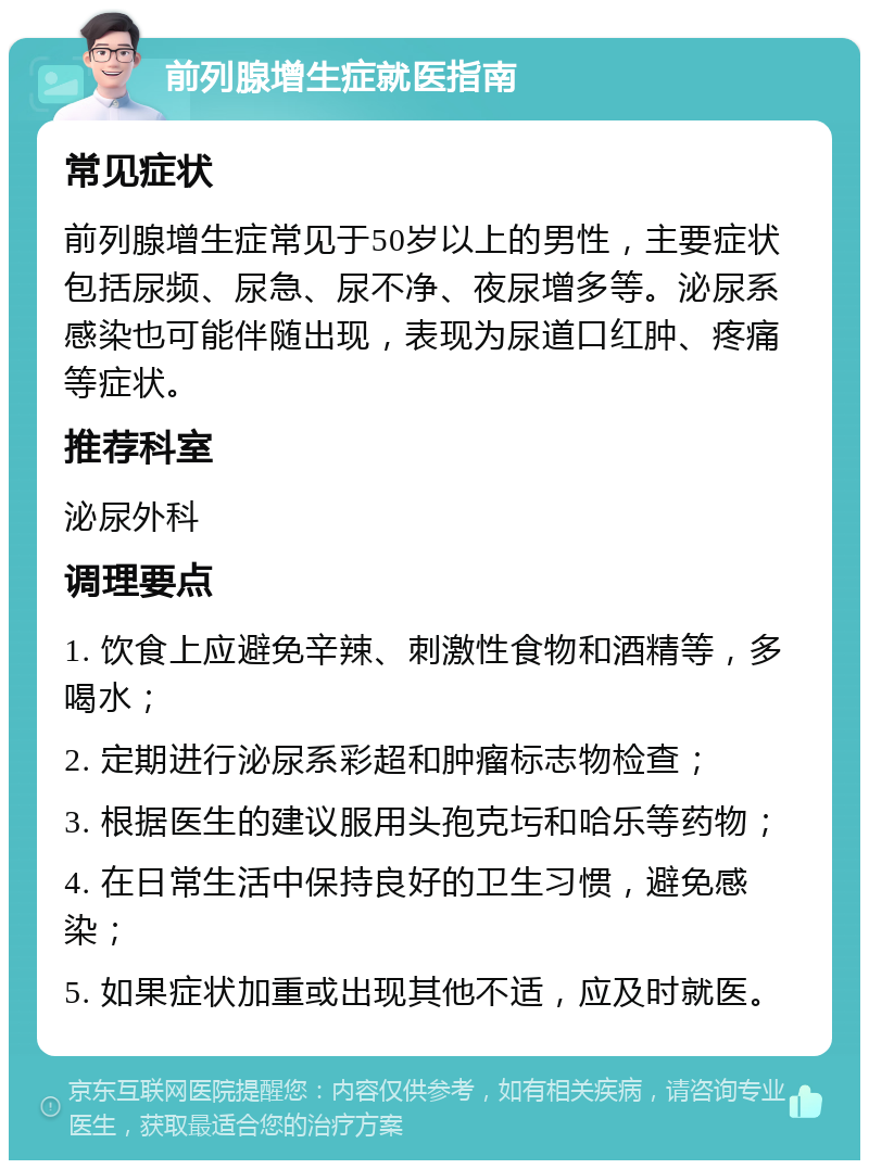 前列腺增生症就医指南 常见症状 前列腺增生症常见于50岁以上的男性，主要症状包括尿频、尿急、尿不净、夜尿增多等。泌尿系感染也可能伴随出现，表现为尿道口红肿、疼痛等症状。 推荐科室 泌尿外科 调理要点 1. 饮食上应避免辛辣、刺激性食物和酒精等，多喝水； 2. 定期进行泌尿系彩超和肿瘤标志物检查； 3. 根据医生的建议服用头孢克圬和哈乐等药物； 4. 在日常生活中保持良好的卫生习惯，避免感染； 5. 如果症状加重或出现其他不适，应及时就医。