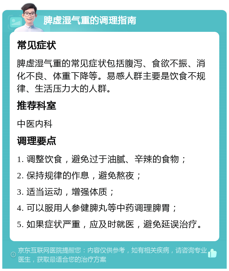 脾虚湿气重的调理指南 常见症状 脾虚湿气重的常见症状包括腹泻、食欲不振、消化不良、体重下降等。易感人群主要是饮食不规律、生活压力大的人群。 推荐科室 中医内科 调理要点 1. 调整饮食，避免过于油腻、辛辣的食物； 2. 保持规律的作息，避免熬夜； 3. 适当运动，增强体质； 4. 可以服用人参健脾丸等中药调理脾胃； 5. 如果症状严重，应及时就医，避免延误治疗。