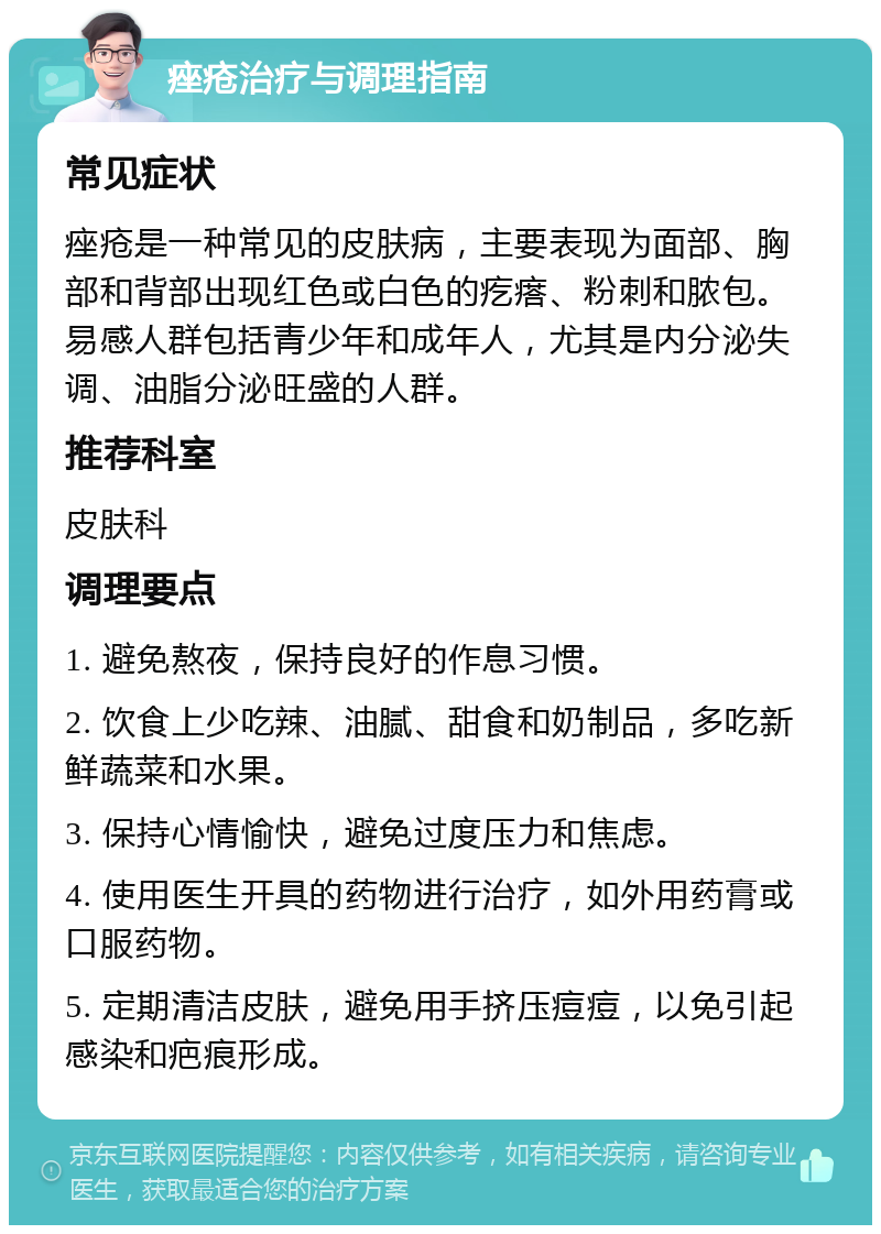 痤疮治疗与调理指南 常见症状 痤疮是一种常见的皮肤病，主要表现为面部、胸部和背部出现红色或白色的疙瘩、粉刺和脓包。易感人群包括青少年和成年人，尤其是内分泌失调、油脂分泌旺盛的人群。 推荐科室 皮肤科 调理要点 1. 避免熬夜，保持良好的作息习惯。 2. 饮食上少吃辣、油腻、甜食和奶制品，多吃新鲜蔬菜和水果。 3. 保持心情愉快，避免过度压力和焦虑。 4. 使用医生开具的药物进行治疗，如外用药膏或口服药物。 5. 定期清洁皮肤，避免用手挤压痘痘，以免引起感染和疤痕形成。