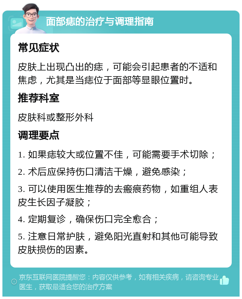 面部痣的治疗与调理指南 常见症状 皮肤上出现凸出的痣，可能会引起患者的不适和焦虑，尤其是当痣位于面部等显眼位置时。 推荐科室 皮肤科或整形外科 调理要点 1. 如果痣较大或位置不佳，可能需要手术切除； 2. 术后应保持伤口清洁干燥，避免感染； 3. 可以使用医生推荐的去瘢痕药物，如重组人表皮生长因子凝胶； 4. 定期复诊，确保伤口完全愈合； 5. 注意日常护肤，避免阳光直射和其他可能导致皮肤损伤的因素。