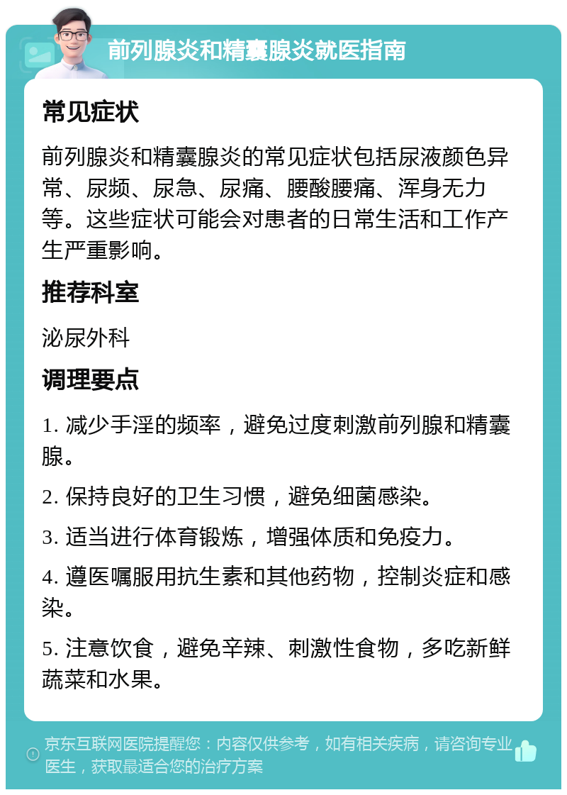 前列腺炎和精囊腺炎就医指南 常见症状 前列腺炎和精囊腺炎的常见症状包括尿液颜色异常、尿频、尿急、尿痛、腰酸腰痛、浑身无力等。这些症状可能会对患者的日常生活和工作产生严重影响。 推荐科室 泌尿外科 调理要点 1. 减少手淫的频率，避免过度刺激前列腺和精囊腺。 2. 保持良好的卫生习惯，避免细菌感染。 3. 适当进行体育锻炼，增强体质和免疫力。 4. 遵医嘱服用抗生素和其他药物，控制炎症和感染。 5. 注意饮食，避免辛辣、刺激性食物，多吃新鲜蔬菜和水果。