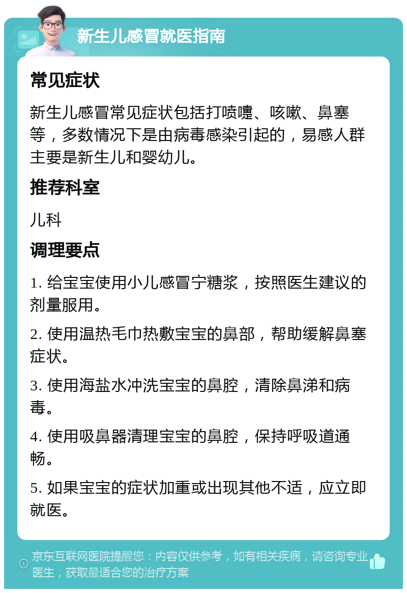 新生儿感冒就医指南 常见症状 新生儿感冒常见症状包括打喷嚏、咳嗽、鼻塞等，多数情况下是由病毒感染引起的，易感人群主要是新生儿和婴幼儿。 推荐科室 儿科 调理要点 1. 给宝宝使用小儿感冒宁糖浆，按照医生建议的剂量服用。 2. 使用温热毛巾热敷宝宝的鼻部，帮助缓解鼻塞症状。 3. 使用海盐水冲洗宝宝的鼻腔，清除鼻涕和病毒。 4. 使用吸鼻器清理宝宝的鼻腔，保持呼吸道通畅。 5. 如果宝宝的症状加重或出现其他不适，应立即就医。