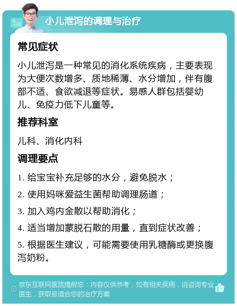 小儿泄泻的调理与治疗 常见症状 小儿泄泻是一种常见的消化系统疾病，主要表现为大便次数增多、质地稀薄、水分增加，伴有腹部不适、食欲减退等症状。易感人群包括婴幼儿、免疫力低下儿童等。 推荐科室 儿科、消化内科 调理要点 1. 给宝宝补充足够的水分，避免脱水； 2. 使用妈咪爱益生菌帮助调理肠道； 3. 加入鸡内金散以帮助消化； 4. 适当增加蒙脱石散的用量，直到症状改善； 5. 根据医生建议，可能需要使用乳糖酶或更换腹泻奶粉。