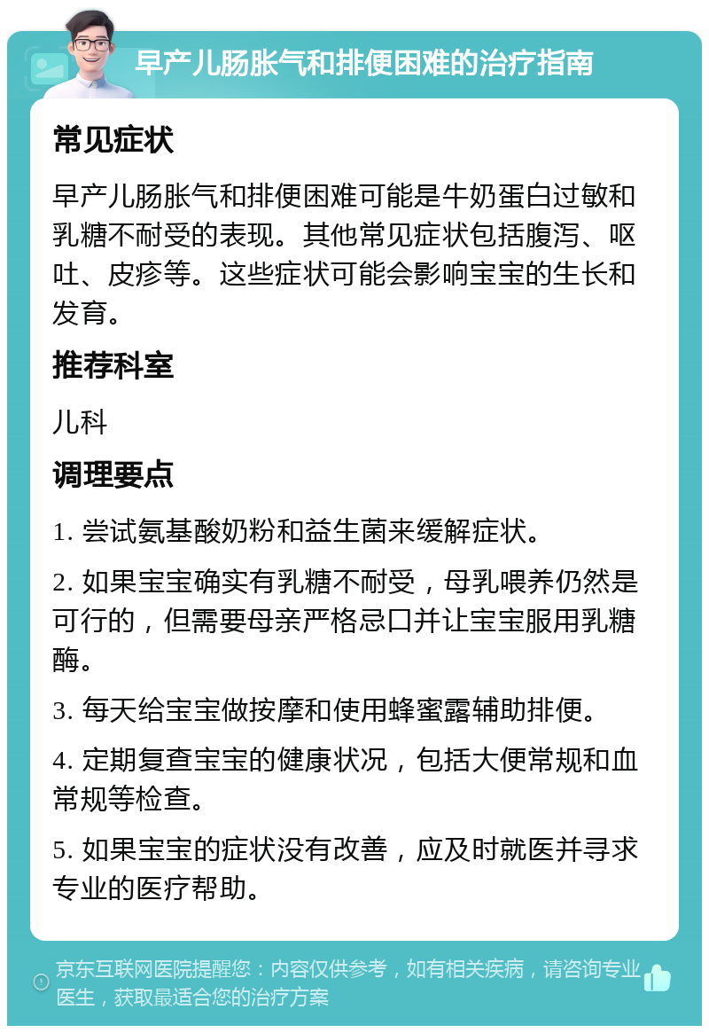 早产儿肠胀气和排便困难的治疗指南 常见症状 早产儿肠胀气和排便困难可能是牛奶蛋白过敏和乳糖不耐受的表现。其他常见症状包括腹泻、呕吐、皮疹等。这些症状可能会影响宝宝的生长和发育。 推荐科室 儿科 调理要点 1. 尝试氨基酸奶粉和益生菌来缓解症状。 2. 如果宝宝确实有乳糖不耐受，母乳喂养仍然是可行的，但需要母亲严格忌口并让宝宝服用乳糖酶。 3. 每天给宝宝做按摩和使用蜂蜜露辅助排便。 4. 定期复查宝宝的健康状况，包括大便常规和血常规等检查。 5. 如果宝宝的症状没有改善，应及时就医并寻求专业的医疗帮助。