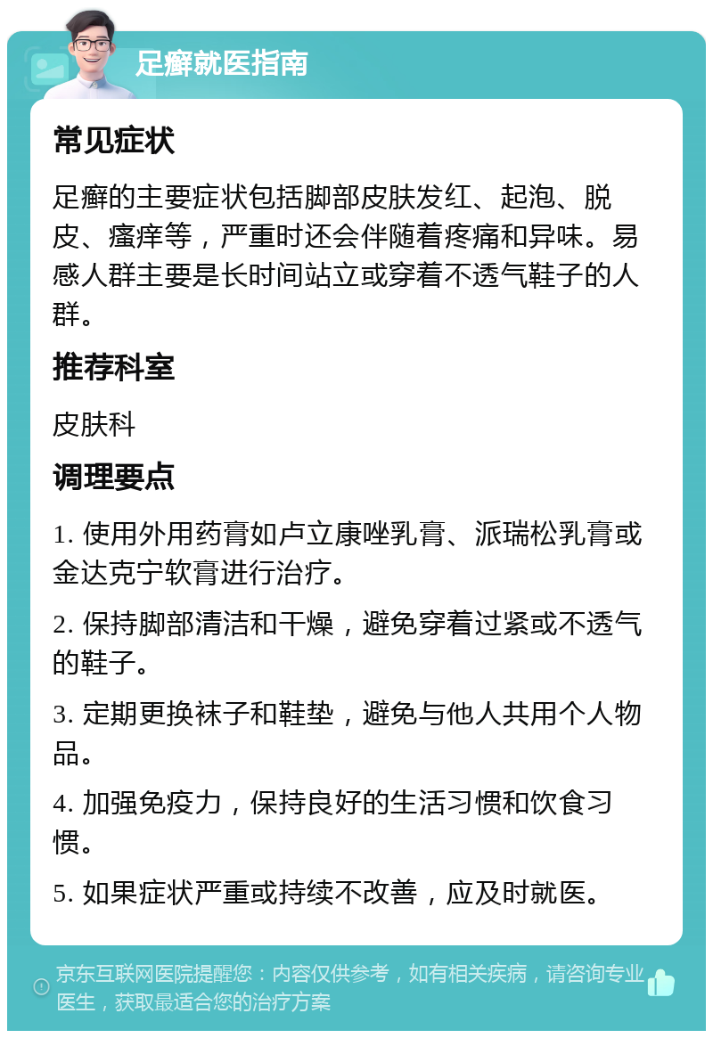 足癣就医指南 常见症状 足癣的主要症状包括脚部皮肤发红、起泡、脱皮、瘙痒等，严重时还会伴随着疼痛和异味。易感人群主要是长时间站立或穿着不透气鞋子的人群。 推荐科室 皮肤科 调理要点 1. 使用外用药膏如卢立康唑乳膏、派瑞松乳膏或金达克宁软膏进行治疗。 2. 保持脚部清洁和干燥，避免穿着过紧或不透气的鞋子。 3. 定期更换袜子和鞋垫，避免与他人共用个人物品。 4. 加强免疫力，保持良好的生活习惯和饮食习惯。 5. 如果症状严重或持续不改善，应及时就医。