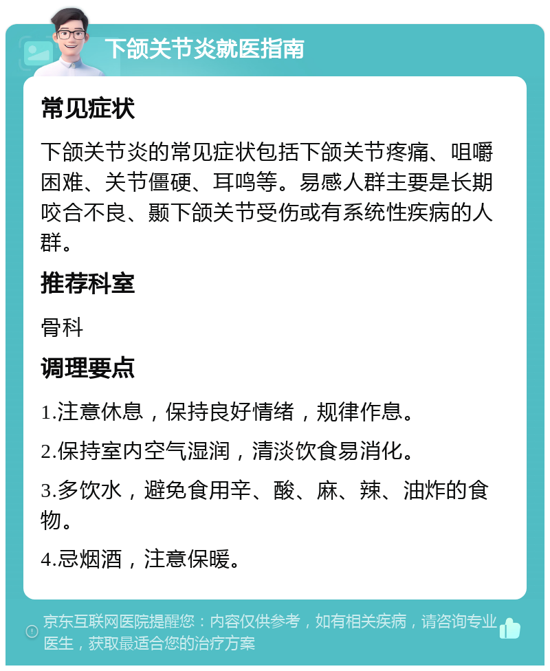 下颌关节炎就医指南 常见症状 下颌关节炎的常见症状包括下颌关节疼痛、咀嚼困难、关节僵硬、耳鸣等。易感人群主要是长期咬合不良、颞下颌关节受伤或有系统性疾病的人群。 推荐科室 骨科 调理要点 1.注意休息，保持良好情绪，规律作息。 2.保持室内空气湿润，清淡饮食易消化。 3.多饮水，避免食用辛、酸、麻、辣、油炸的食物。 4.忌烟酒，注意保暖。