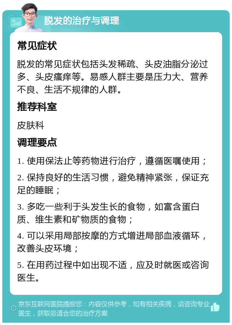 脱发的治疗与调理 常见症状 脱发的常见症状包括头发稀疏、头皮油脂分泌过多、头皮瘙痒等。易感人群主要是压力大、营养不良、生活不规律的人群。 推荐科室 皮肤科 调理要点 1. 使用保法止等药物进行治疗，遵循医嘱使用； 2. 保持良好的生活习惯，避免精神紧张，保证充足的睡眠； 3. 多吃一些利于头发生长的食物，如富含蛋白质、维生素和矿物质的食物； 4. 可以采用局部按摩的方式增进局部血液循环，改善头皮环境； 5. 在用药过程中如出现不适，应及时就医或咨询医生。