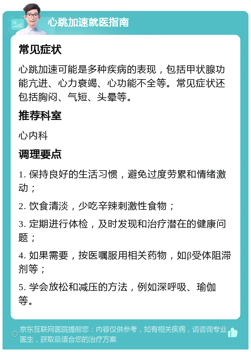 心跳加速就医指南 常见症状 心跳加速可能是多种疾病的表现，包括甲状腺功能亢进、心力衰竭、心功能不全等。常见症状还包括胸闷、气短、头晕等。 推荐科室 心内科 调理要点 1. 保持良好的生活习惯，避免过度劳累和情绪激动； 2. 饮食清淡，少吃辛辣刺激性食物； 3. 定期进行体检，及时发现和治疗潜在的健康问题； 4. 如果需要，按医嘱服用相关药物，如β受体阻滞剂等； 5. 学会放松和减压的方法，例如深呼吸、瑜伽等。