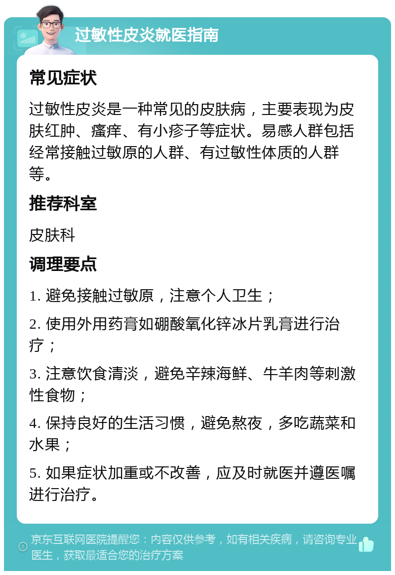 过敏性皮炎就医指南 常见症状 过敏性皮炎是一种常见的皮肤病，主要表现为皮肤红肿、瘙痒、有小疹子等症状。易感人群包括经常接触过敏原的人群、有过敏性体质的人群等。 推荐科室 皮肤科 调理要点 1. 避免接触过敏原，注意个人卫生； 2. 使用外用药膏如硼酸氧化锌冰片乳膏进行治疗； 3. 注意饮食清淡，避免辛辣海鲜、牛羊肉等刺激性食物； 4. 保持良好的生活习惯，避免熬夜，多吃蔬菜和水果； 5. 如果症状加重或不改善，应及时就医并遵医嘱进行治疗。