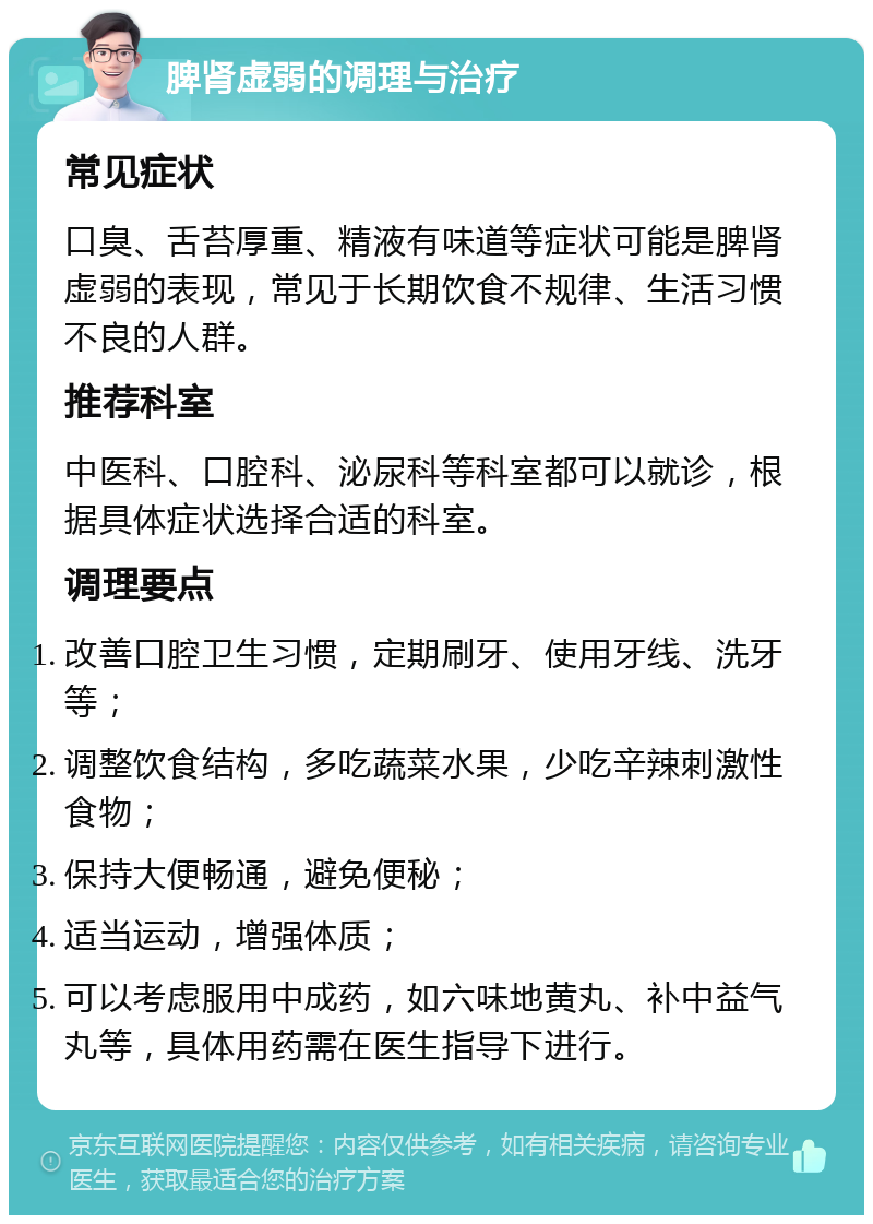 脾肾虚弱的调理与治疗 常见症状 口臭、舌苔厚重、精液有味道等症状可能是脾肾虚弱的表现，常见于长期饮食不规律、生活习惯不良的人群。 推荐科室 中医科、口腔科、泌尿科等科室都可以就诊，根据具体症状选择合适的科室。 调理要点 改善口腔卫生习惯，定期刷牙、使用牙线、洗牙等； 调整饮食结构，多吃蔬菜水果，少吃辛辣刺激性食物； 保持大便畅通，避免便秘； 适当运动，增强体质； 可以考虑服用中成药，如六味地黄丸、补中益气丸等，具体用药需在医生指导下进行。