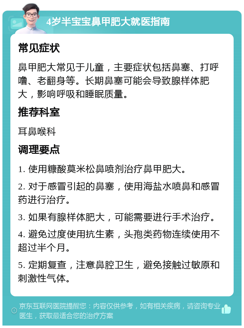 4岁半宝宝鼻甲肥大就医指南 常见症状 鼻甲肥大常见于儿童，主要症状包括鼻塞、打呼噜、老翻身等。长期鼻塞可能会导致腺样体肥大，影响呼吸和睡眠质量。 推荐科室 耳鼻喉科 调理要点 1. 使用糠酸莫米松鼻喷剂治疗鼻甲肥大。 2. 对于感冒引起的鼻塞，使用海盐水喷鼻和感冒药进行治疗。 3. 如果有腺样体肥大，可能需要进行手术治疗。 4. 避免过度使用抗生素，头孢类药物连续使用不超过半个月。 5. 定期复查，注意鼻腔卫生，避免接触过敏原和刺激性气体。