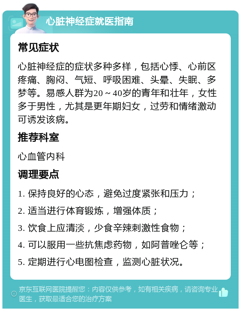 心脏神经症就医指南 常见症状 心脏神经症的症状多种多样，包括心悸、心前区疼痛、胸闷、气短、呼吸困难、头晕、失眠、多梦等。易感人群为20～40岁的青年和壮年，女性多于男性，尤其是更年期妇女，过劳和情绪激动可诱发该病。 推荐科室 心血管内科 调理要点 1. 保持良好的心态，避免过度紧张和压力； 2. 适当进行体育锻炼，增强体质； 3. 饮食上应清淡，少食辛辣刺激性食物； 4. 可以服用一些抗焦虑药物，如阿普唑仑等； 5. 定期进行心电图检查，监测心脏状况。