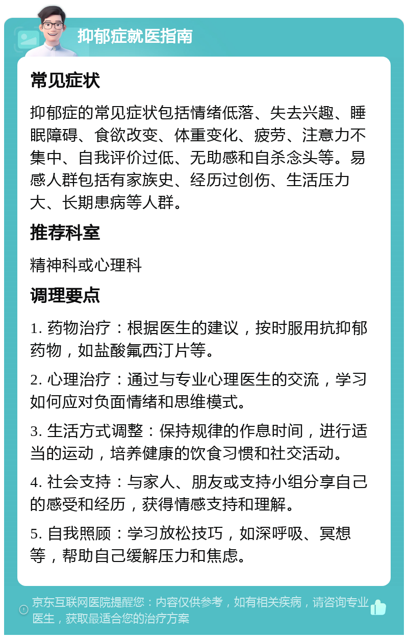 抑郁症就医指南 常见症状 抑郁症的常见症状包括情绪低落、失去兴趣、睡眠障碍、食欲改变、体重变化、疲劳、注意力不集中、自我评价过低、无助感和自杀念头等。易感人群包括有家族史、经历过创伤、生活压力大、长期患病等人群。 推荐科室 精神科或心理科 调理要点 1. 药物治疗：根据医生的建议，按时服用抗抑郁药物，如盐酸氟西汀片等。 2. 心理治疗：通过与专业心理医生的交流，学习如何应对负面情绪和思维模式。 3. 生活方式调整：保持规律的作息时间，进行适当的运动，培养健康的饮食习惯和社交活动。 4. 社会支持：与家人、朋友或支持小组分享自己的感受和经历，获得情感支持和理解。 5. 自我照顾：学习放松技巧，如深呼吸、冥想等，帮助自己缓解压力和焦虑。