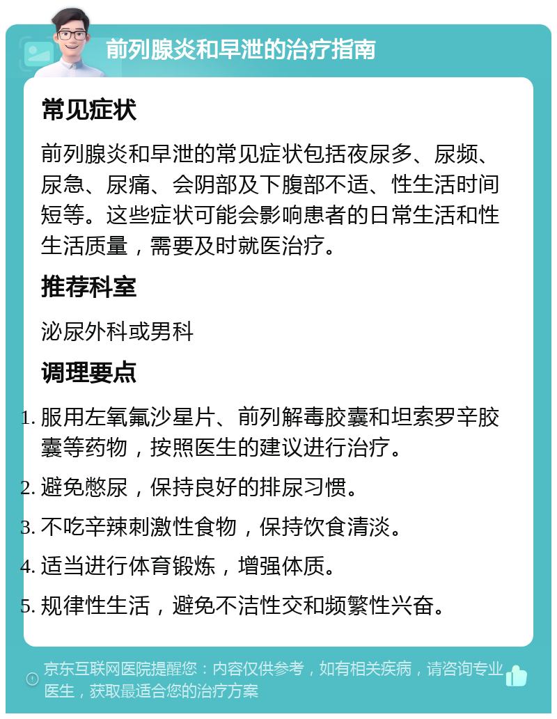 前列腺炎和早泄的治疗指南 常见症状 前列腺炎和早泄的常见症状包括夜尿多、尿频、尿急、尿痛、会阴部及下腹部不适、性生活时间短等。这些症状可能会影响患者的日常生活和性生活质量，需要及时就医治疗。 推荐科室 泌尿外科或男科 调理要点 服用左氧氟沙星片、前列解毒胶囊和坦索罗辛胶囊等药物，按照医生的建议进行治疗。 避免憋尿，保持良好的排尿习惯。 不吃辛辣刺激性食物，保持饮食清淡。 适当进行体育锻炼，增强体质。 规律性生活，避免不洁性交和频繁性兴奋。