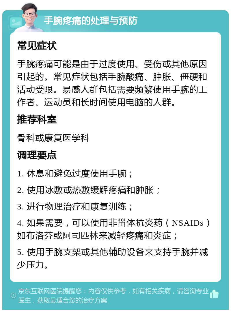 手腕疼痛的处理与预防 常见症状 手腕疼痛可能是由于过度使用、受伤或其他原因引起的。常见症状包括手腕酸痛、肿胀、僵硬和活动受限。易感人群包括需要频繁使用手腕的工作者、运动员和长时间使用电脑的人群。 推荐科室 骨科或康复医学科 调理要点 1. 休息和避免过度使用手腕； 2. 使用冰敷或热敷缓解疼痛和肿胀； 3. 进行物理治疗和康复训练； 4. 如果需要，可以使用非甾体抗炎药（NSAIDs）如布洛芬或阿司匹林来减轻疼痛和炎症； 5. 使用手腕支架或其他辅助设备来支持手腕并减少压力。