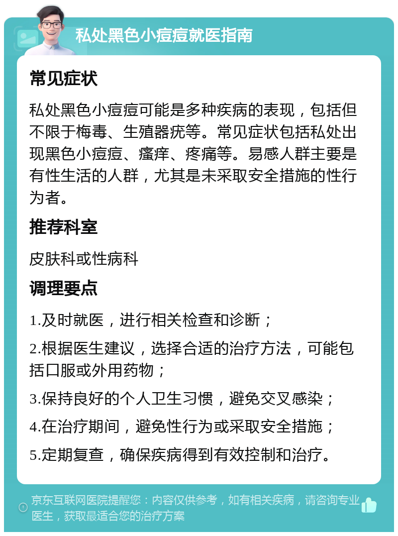 私处黑色小痘痘就医指南 常见症状 私处黑色小痘痘可能是多种疾病的表现，包括但不限于梅毒、生殖器疣等。常见症状包括私处出现黑色小痘痘、瘙痒、疼痛等。易感人群主要是有性生活的人群，尤其是未采取安全措施的性行为者。 推荐科室 皮肤科或性病科 调理要点 1.及时就医，进行相关检查和诊断； 2.根据医生建议，选择合适的治疗方法，可能包括口服或外用药物； 3.保持良好的个人卫生习惯，避免交叉感染； 4.在治疗期间，避免性行为或采取安全措施； 5.定期复查，确保疾病得到有效控制和治疗。