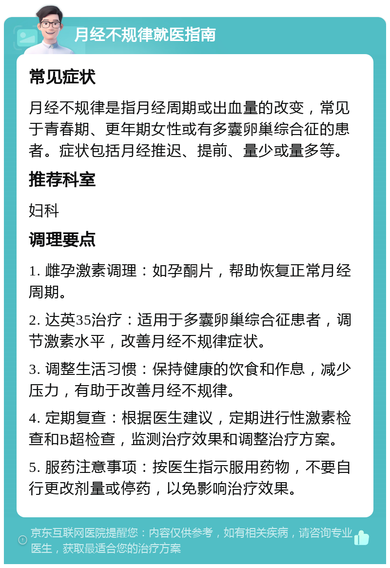 月经不规律就医指南 常见症状 月经不规律是指月经周期或出血量的改变，常见于青春期、更年期女性或有多囊卵巢综合征的患者。症状包括月经推迟、提前、量少或量多等。 推荐科室 妇科 调理要点 1. 雌孕激素调理：如孕酮片，帮助恢复正常月经周期。 2. 达英35治疗：适用于多囊卵巢综合征患者，调节激素水平，改善月经不规律症状。 3. 调整生活习惯：保持健康的饮食和作息，减少压力，有助于改善月经不规律。 4. 定期复查：根据医生建议，定期进行性激素检查和B超检查，监测治疗效果和调整治疗方案。 5. 服药注意事项：按医生指示服用药物，不要自行更改剂量或停药，以免影响治疗效果。