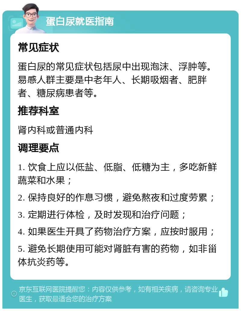 蛋白尿就医指南 常见症状 蛋白尿的常见症状包括尿中出现泡沫、浮肿等。易感人群主要是中老年人、长期吸烟者、肥胖者、糖尿病患者等。 推荐科室 肾内科或普通内科 调理要点 1. 饮食上应以低盐、低脂、低糖为主，多吃新鲜蔬菜和水果； 2. 保持良好的作息习惯，避免熬夜和过度劳累； 3. 定期进行体检，及时发现和治疗问题； 4. 如果医生开具了药物治疗方案，应按时服用； 5. 避免长期使用可能对肾脏有害的药物，如非甾体抗炎药等。