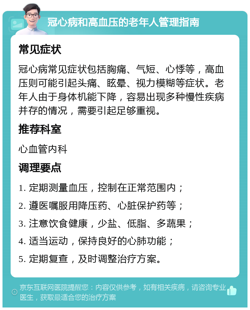 冠心病和高血压的老年人管理指南 常见症状 冠心病常见症状包括胸痛、气短、心悸等，高血压则可能引起头痛、眩晕、视力模糊等症状。老年人由于身体机能下降，容易出现多种慢性疾病并存的情况，需要引起足够重视。 推荐科室 心血管内科 调理要点 1. 定期测量血压，控制在正常范围内； 2. 遵医嘱服用降压药、心脏保护药等； 3. 注意饮食健康，少盐、低脂、多蔬果； 4. 适当运动，保持良好的心肺功能； 5. 定期复查，及时调整治疗方案。