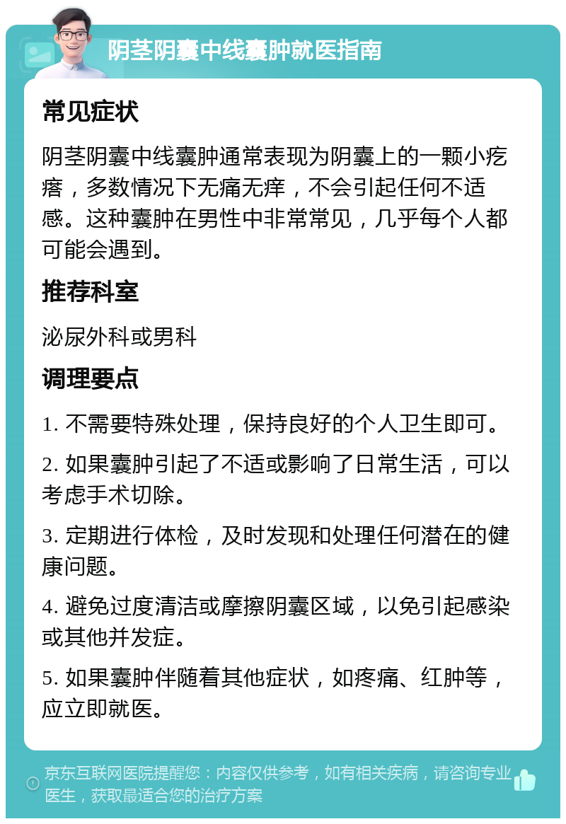 阴茎阴囊中线囊肿就医指南 常见症状 阴茎阴囊中线囊肿通常表现为阴囊上的一颗小疙瘩，多数情况下无痛无痒，不会引起任何不适感。这种囊肿在男性中非常常见，几乎每个人都可能会遇到。 推荐科室 泌尿外科或男科 调理要点 1. 不需要特殊处理，保持良好的个人卫生即可。 2. 如果囊肿引起了不适或影响了日常生活，可以考虑手术切除。 3. 定期进行体检，及时发现和处理任何潜在的健康问题。 4. 避免过度清洁或摩擦阴囊区域，以免引起感染或其他并发症。 5. 如果囊肿伴随着其他症状，如疼痛、红肿等，应立即就医。