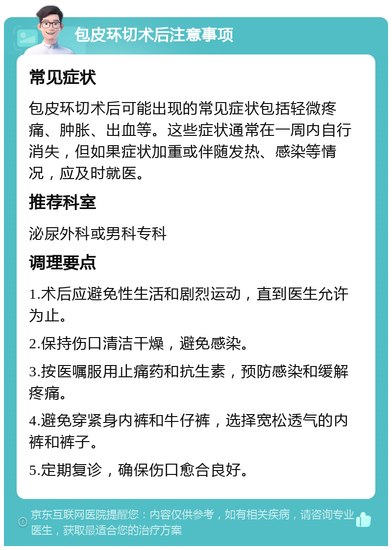 包皮环切术后注意事项 常见症状 包皮环切术后可能出现的常见症状包括轻微疼痛、肿胀、出血等。这些症状通常在一周内自行消失，但如果症状加重或伴随发热、感染等情况，应及时就医。 推荐科室 泌尿外科或男科专科 调理要点 1.术后应避免性生活和剧烈运动，直到医生允许为止。 2.保持伤口清洁干燥，避免感染。 3.按医嘱服用止痛药和抗生素，预防感染和缓解疼痛。 4.避免穿紧身内裤和牛仔裤，选择宽松透气的内裤和裤子。 5.定期复诊，确保伤口愈合良好。